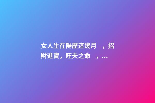 女人生在陽歷這幾月，招財進寶，旺夫之命，娶了就是福！